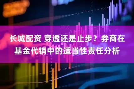 长城配资 穿透还是止步？券商在基金代销中的适当性责任分析