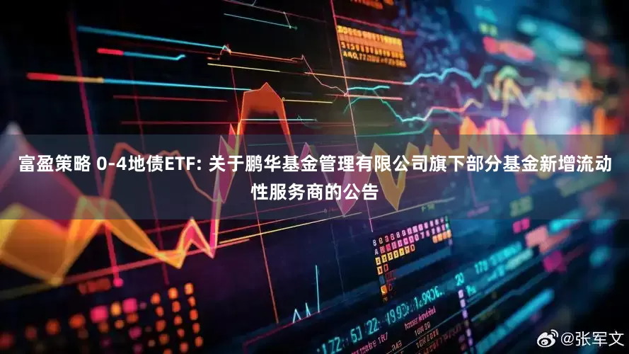 富盈策略 0-4地债ETF: 关于鹏华基金管理有限公司旗下部分基金新增流动性服务商的公告