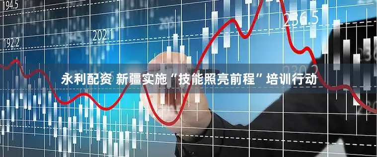 永利配资 新疆实施“技能照亮前程”培训行动
