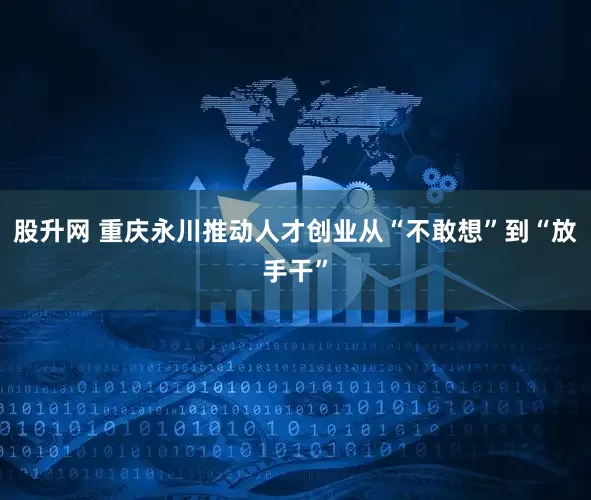 股升网 重庆永川推动人才创业从“不敢想”到“放手干”