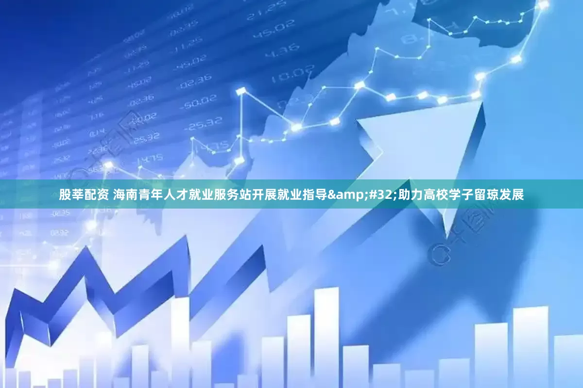 股莘配资 海南青年人才就业服务站开展就业指导&#32;助力高校学子留琼发展