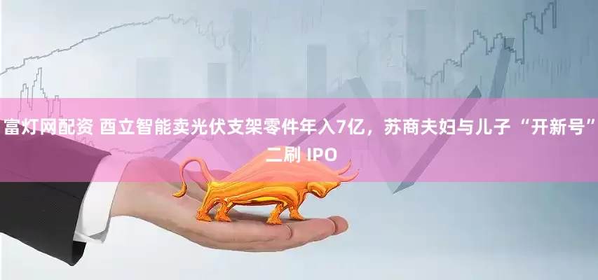 富灯网配资 酉立智能卖光伏支架零件年入7亿，苏商夫妇与儿子 “开新号” 二刷 IPO