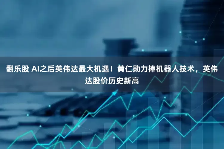 翻乐股 AI之后英伟达最大机遇！黄仁勋力捧机器人技术，英伟达股价历史新高