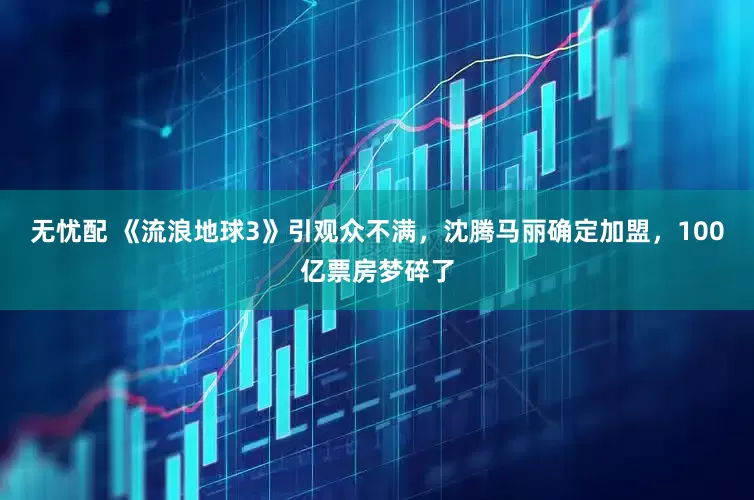 无忧配 《流浪地球3》引观众不满，沈腾马丽确定加盟，100亿票房梦碎了