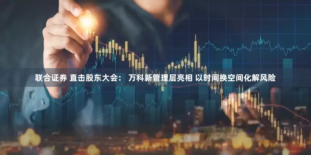 联合证券 直击股东大会： 万科新管理层亮相 以时间换空间化解风险