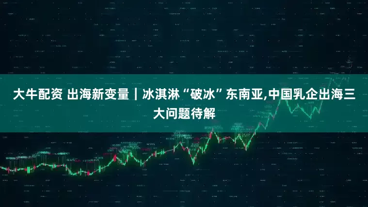大牛配资 出海新变量｜冰淇淋“破冰”东南亚,中国乳企出海三大问题待解