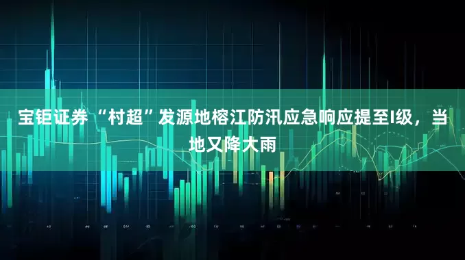 宝钜证券 “村超”发源地榕江防汛应急响应提至I级，当地又降大雨