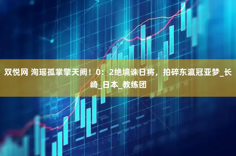 双悦网 洵瑶孤掌擎天阙！0：2绝境诛日将，拍碎东瀛冠亚梦_长崎_日本_教练团
