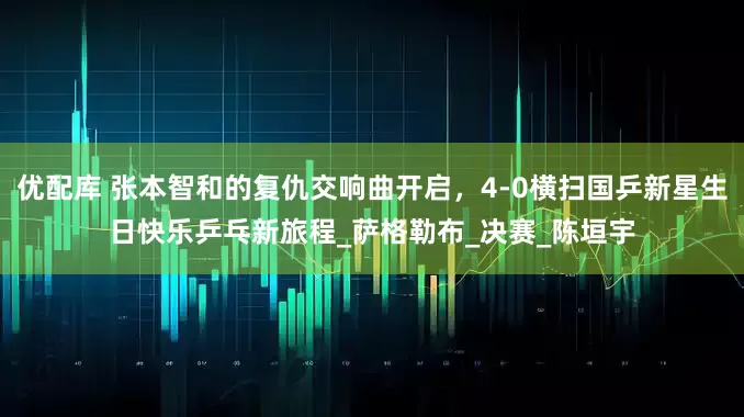 优配库 张本智和的复仇交响曲开启，4-0横扫国乒新星生日快乐乒乓新旅程_萨格勒布_决赛_陈垣宇