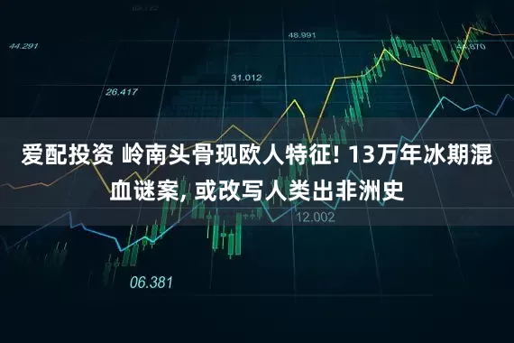 爱配投资 岭南头骨现欧人特征! 13万年冰期混血谜案, 或改写人类出非洲史