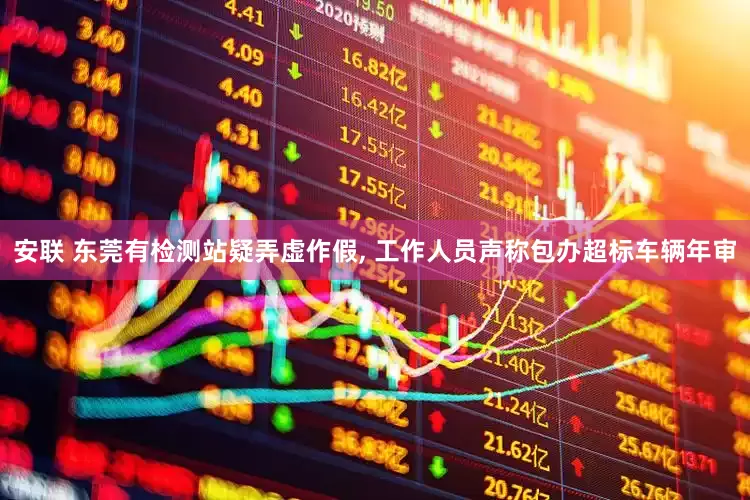 安联 东莞有检测站疑弄虚作假, 工作人员声称包办超标车辆年审