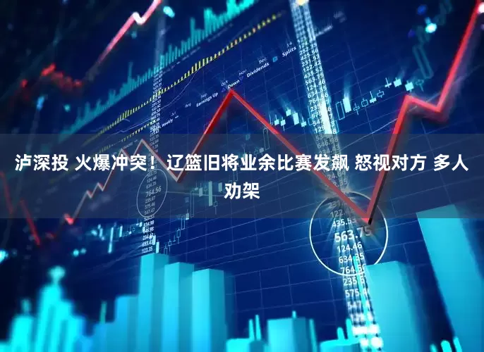 泸深投 火爆冲突！辽篮旧将业余比赛发飙 怒视对方 多人劝架