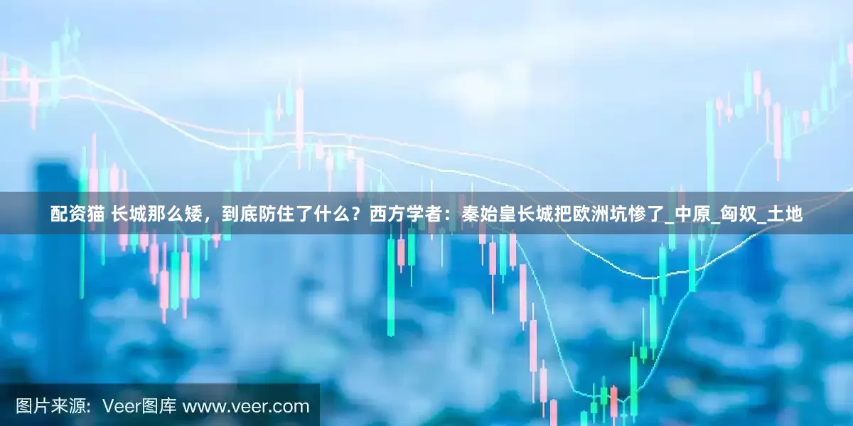 配资猫 长城那么矮，到底防住了什么？西方学者：秦始皇长城把欧洲坑惨了_中原_匈奴_土地