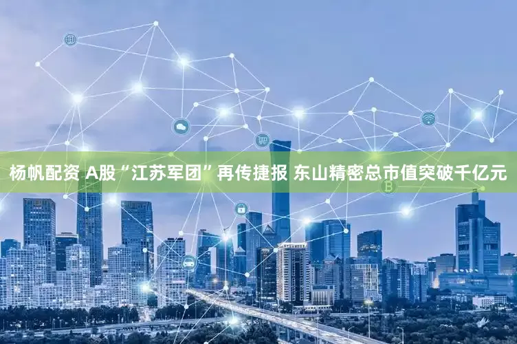 杨帆配资 A股“江苏军团”再传捷报 东山精密总市值突破千亿元