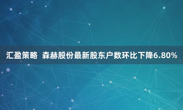 汇盈策略  森赫股份最新股东户数环比下降6.80%