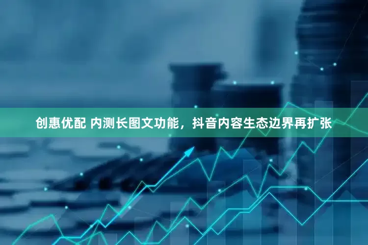 创惠优配 内测长图文功能，抖音内容生态边界再扩张