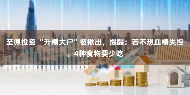 至德投资 “升糖大户”被揪出，提醒：若不想血糖失控，4种食物要少吃