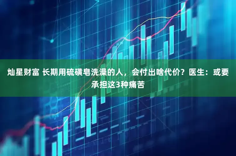 灿星财富 长期用硫磺皂洗澡的人，会付出啥代价？医生：或要承担这3种痛苦