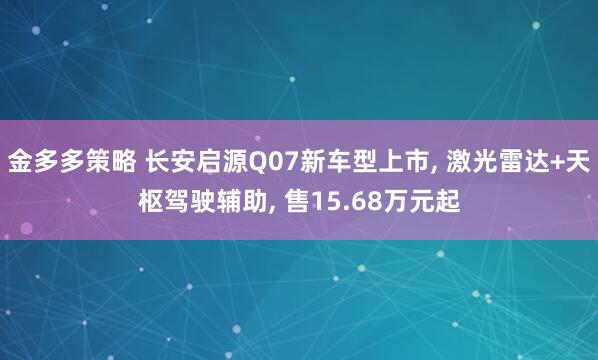 金多多策略 长安启源Q07新车型上市, 激光雷达+天枢驾驶辅助, 售15.68万元起