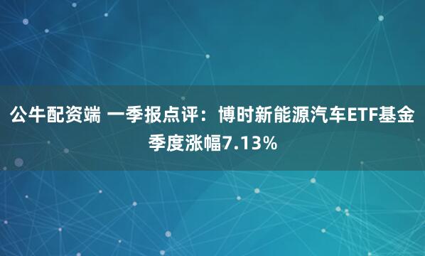 公牛配资端 一季报点评：博时新能源汽车ETF基金季度涨幅7.13%