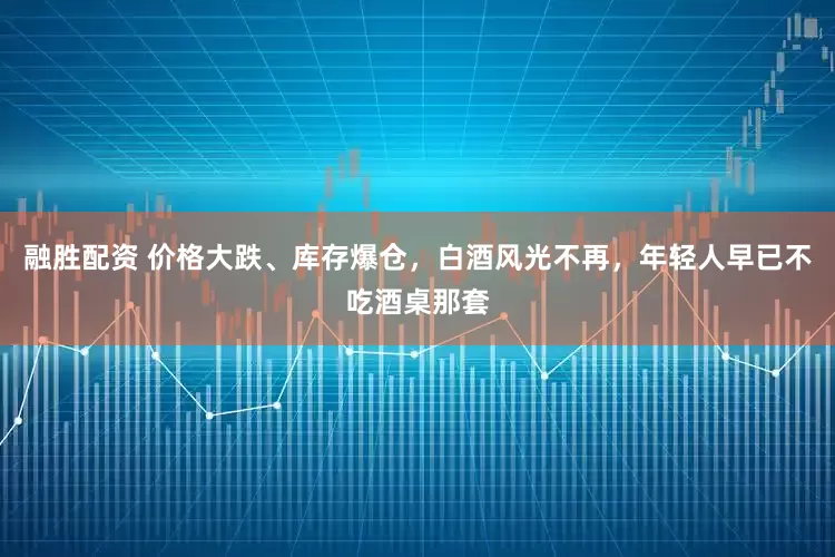 融胜配资 价格大跌、库存爆仓,白酒风光不再,年轻人早已不吃酒桌那套