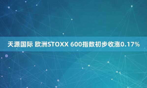 天源国际 欧洲STOXX 600指数初步收涨0.17%