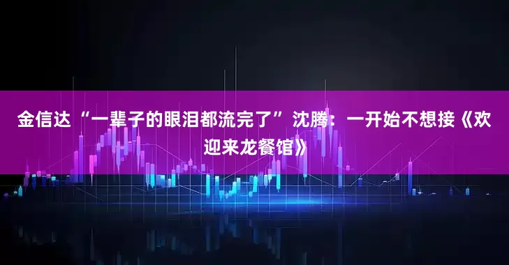 金信达 “一辈子的眼泪都流完了” 沈腾：一开始不想接《欢迎来龙餐馆》